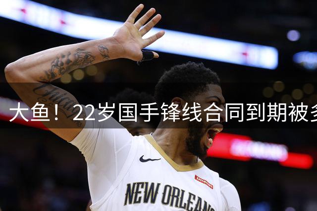 大鱼！22岁国手锋线合同到期被多支球队争抢，险被NBA国王队选中
