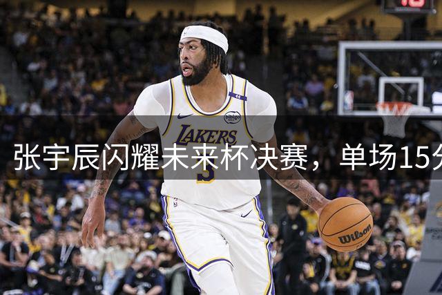 张宇辰闪耀未来杯决赛，单场15分引领真理队问鼎