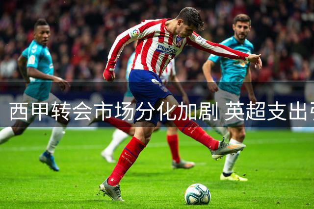 西甲转会市场分化加剧 英超支出引发争议