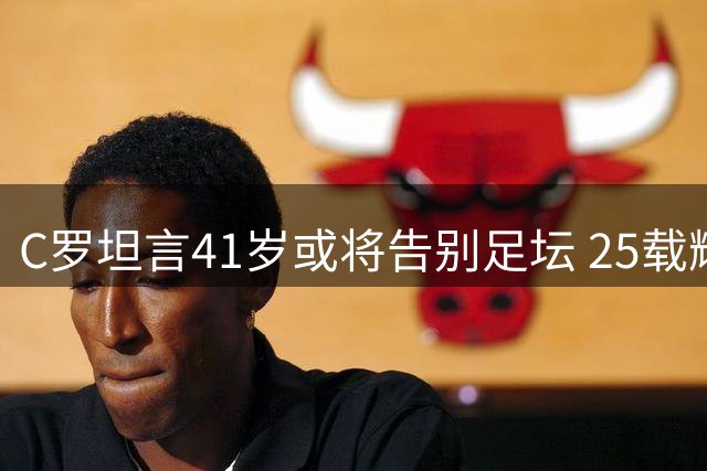 C罗坦言41岁或将告别足坛 25载辉煌背后的牺牲与抉择