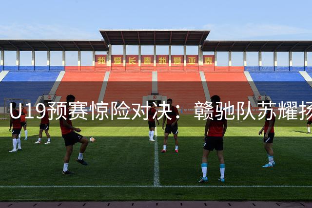 U19预赛惊险对决：赣驰队苏耀扬狂砍53分绝杀合肥